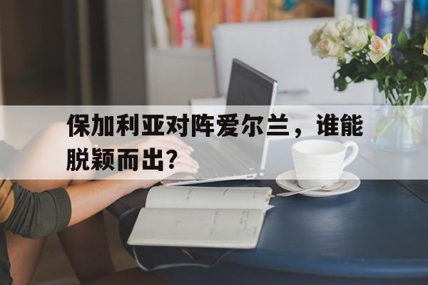 保加利亚对阵爱尔兰,谁能脱颖而出? 保加利亚对阵爱尔兰,谁能脱颖而出?